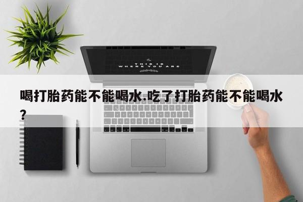 米非司酮在线下单喝打胎药能不能喝水.吃了打胎药能不能喝水？