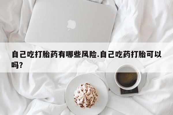 米非司酮在线下单自己吃打胎药有哪些风险.自己吃药打胎可以吗？