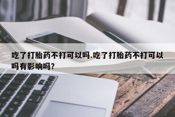 米非司酮在线下单吃了打胎药不打可以吗.吃了打胎药不打可以吗有影响吗？