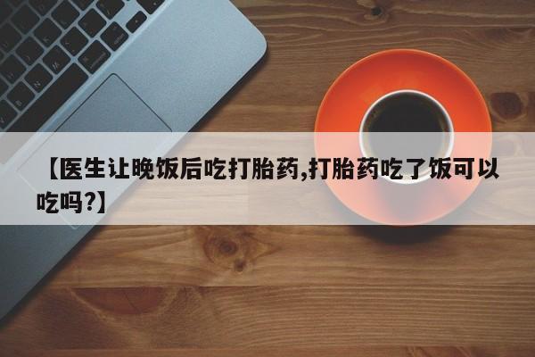 米非司酮在线下单【医生让晚饭后吃打胎药,打胎药吃了饭可以吃吗?】