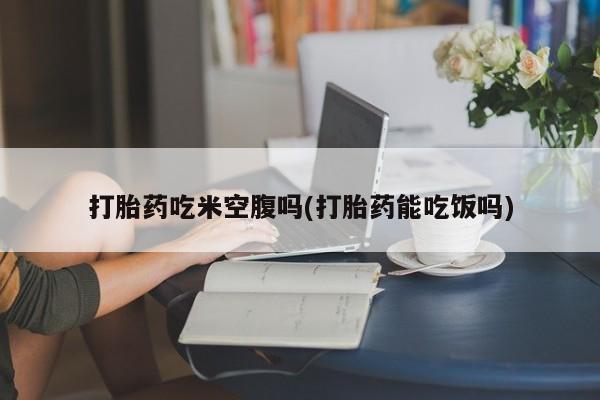米非司酮在线下单打胎药吃米空腹吗(打胎药能吃饭吗)