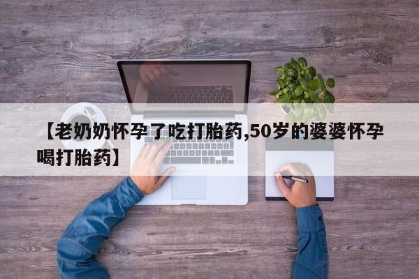 米非司酮在线下单【老奶奶怀孕了吃打胎药,50岁的婆婆怀孕喝打胎药】