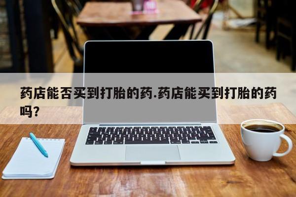 米非司酮在线下单药店能否买到打胎的药.药店能买到打胎的药吗？