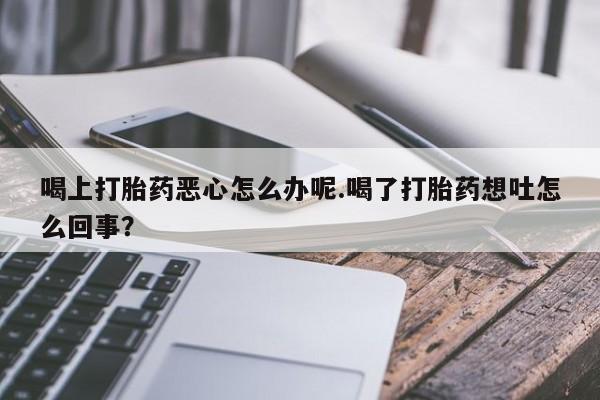 米非司酮在线下单喝上打胎药恶心怎么办呢.喝了打胎药想吐怎么回事？