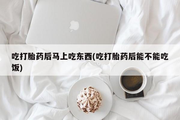 米非司酮在线下单吃打胎药后马上吃东西(吃打胎药后能不能吃饭)