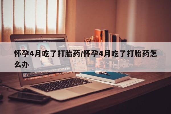米非司酮在线下单怀孕4月吃了打胎药/怀孕4月吃了打胎药怎么办