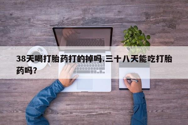 米非司酮在线下单38天喝打胎药打的掉吗.三十八天能吃打胎药吗？