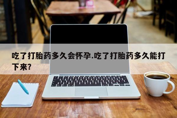 米非司酮在线下单吃了打胎药多久会怀孕.吃了打胎药多久能打下来？