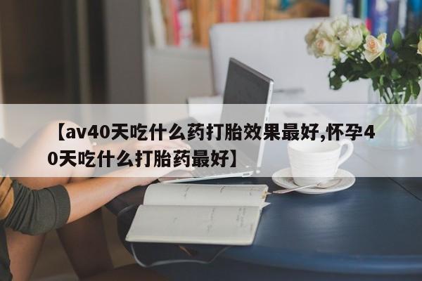 米非司酮在线下单【av40天吃什么药打胎效果最好,怀孕40天吃什么打胎药最好】