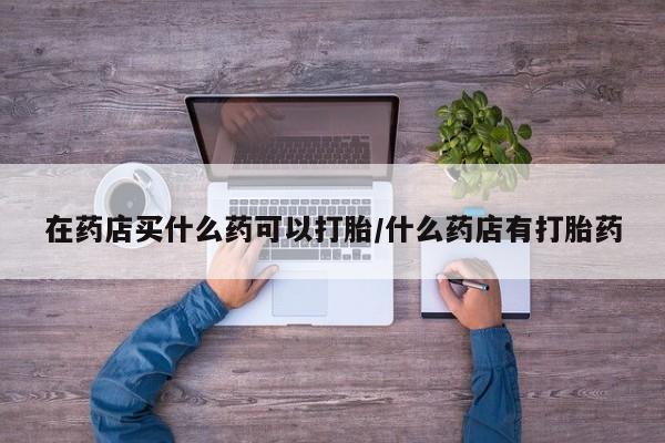 米非司酮在线下单在药店买什么药可以打胎/什么药店有打胎药