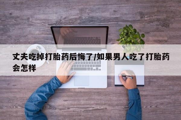 米非司酮在线下单丈夫吃掉打胎药后悔了/如果男人吃了打胎药会怎样