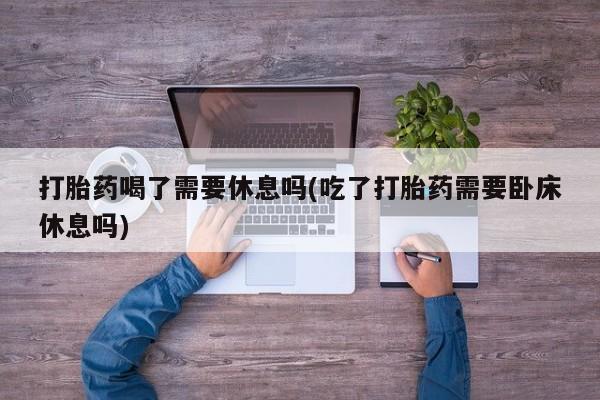 米非司酮在线下单打胎药喝了需要休息吗(吃了打胎药需要卧床休息吗)