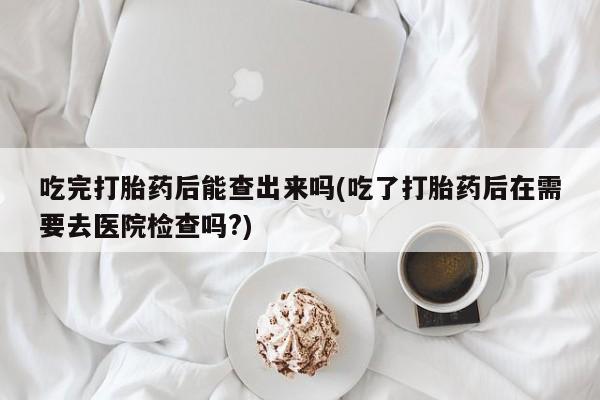 米非司酮在线下单吃完打胎药后能查出来吗(吃了打胎药后在需要去医院检查吗?)