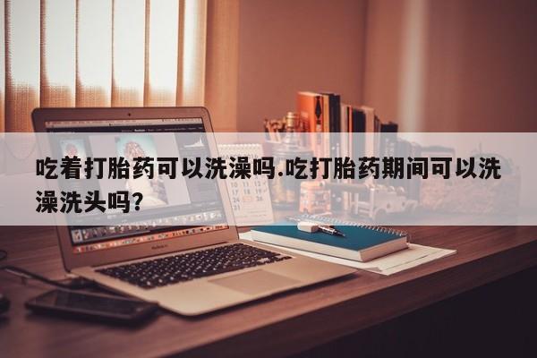 米非司酮在线下单吃着打胎药可以洗澡吗.吃打胎药期间可以洗澡洗头吗？