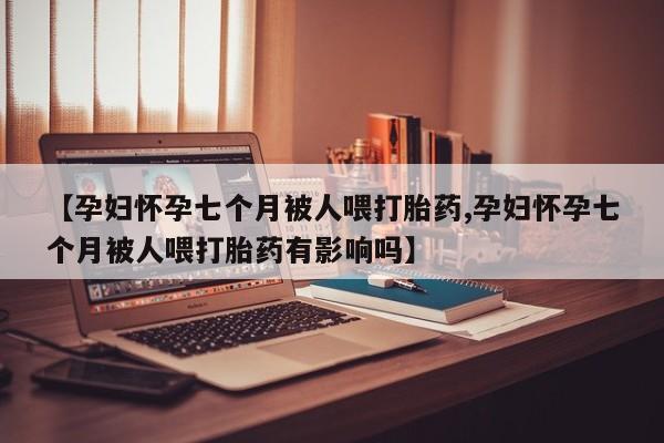 米非司酮在线下单【孕妇怀孕七个月被人喂打胎药,孕妇怀孕七个月被人喂打胎药有影响吗】