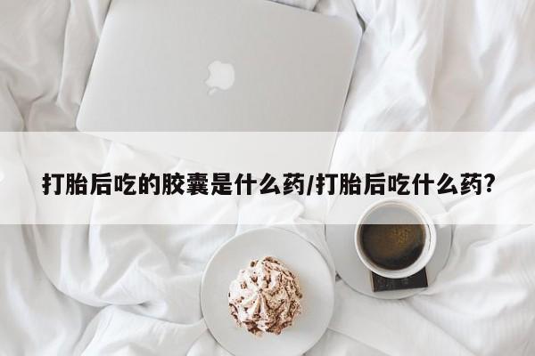 米非司酮在线下单打胎后吃的胶囊是什么药/打胎后吃什么药?