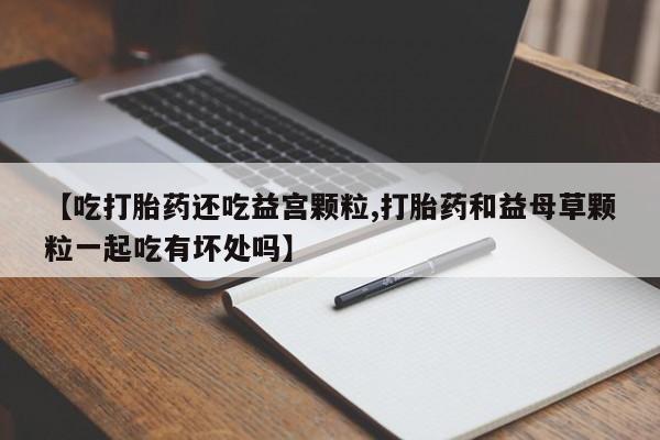 米非司酮在线下单【吃打胎药还吃益宫颗粒,打胎药和益母草颗粒一起吃有坏处吗】