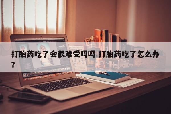 米非司酮在线下单打胎药吃了会很难受吗吗.打胎药吃了怎么办？