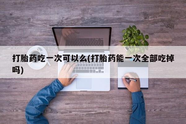 米非司酮在线下单打胎药吃一次可以么(打胎药能一次全部吃掉吗)
