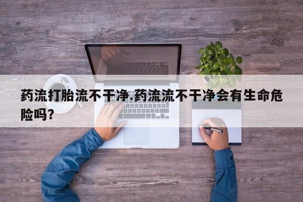 米非司酮在线下单药流打胎流不干净.药流流不干净会有生命危险吗？