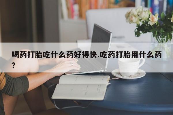 米非司酮在线下单喝药打胎吃什么药好得快.吃药打胎用什么药？