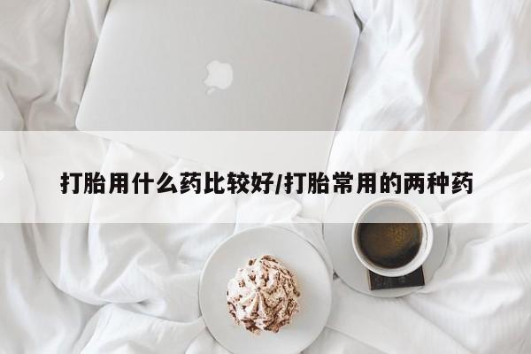 米非司酮在线下单打胎用什么药比较好/打胎常用的两种药