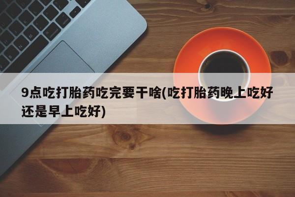 米非司酮在线下单9点吃打胎药吃完要干啥(吃打胎药晚上吃好还是早上吃好)