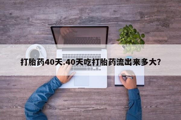 米非司酮在线下单打胎药40天.40天吃打胎药流出来多大？