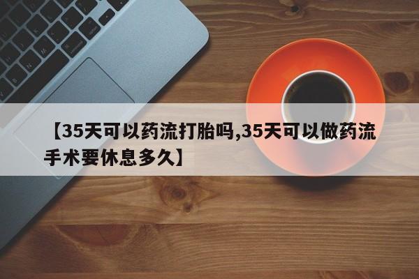 米非司酮在线下单【35天可以药流打胎吗,35天可以做药流手术要休息多久】